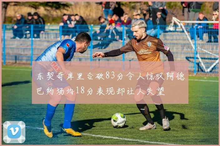 东契奇库里合砍83分令人惊叹阿德巴约场均18分表现却让人失望