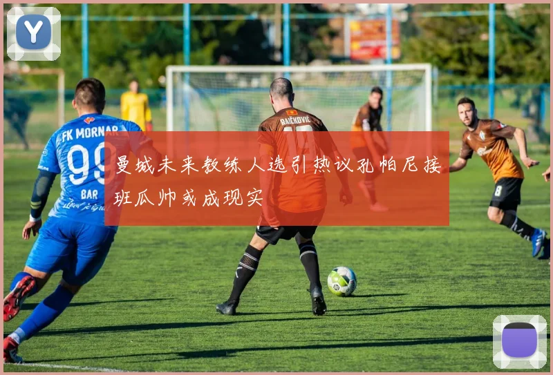 曼城未来教练人选引热议孔帕尼接班瓜帅或成现实